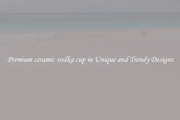 Premium ceramic vodka cup in Unique and Trendy Designs